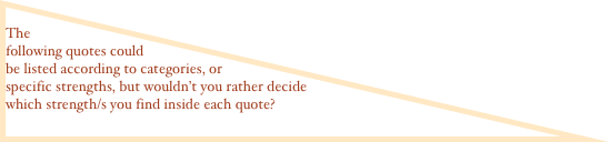  The following quotes could be listed according to categories, or specific strengths, but wouldn’t you rather decide which strength/s you find inside each quote?
